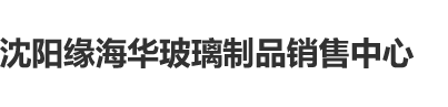 欧美大鸡巴操肛门视频沈阳缘海华玻璃制品销售中心